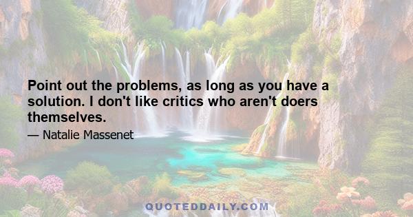 Point out the problems, as long as you have a solution. I don't like critics who aren't doers themselves.