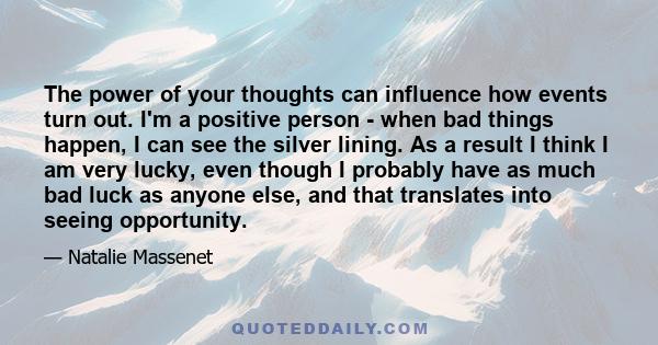 The power of your thoughts can influence how events turn out. I'm a positive person - when bad things happen, I can see the silver lining. As a result I think I am very lucky, even though I probably have as much bad