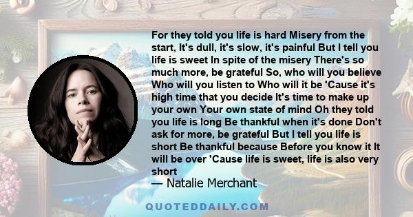 For they told you life is hard Misery from the start, It's dull, it's slow, it's painful But I tell you life is sweet In spite of the misery There's so much more, be grateful So, who will you believe Who will you listen 