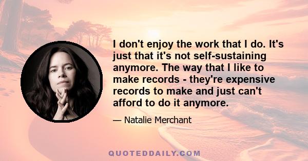 I don't enjoy the work that I do. It's just that it's not self-sustaining anymore. The way that I like to make records - they're expensive records to make and just can't afford to do it anymore.