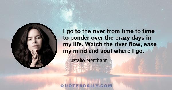 I go to the river from time to time to ponder over the crazy days in my life. Watch the river flow, ease my mind and soul where I go.