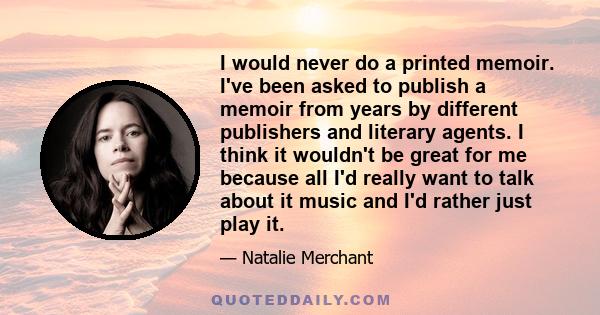 I would never do a printed memoir. I've been asked to publish a memoir from years by different publishers and literary agents. I think it wouldn't be great for me because all I'd really want to talk about it music and