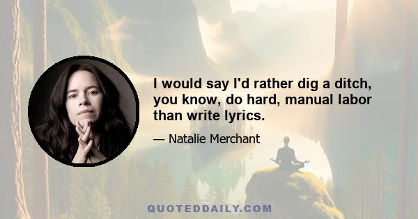 I would say I'd rather dig a ditch, you know, do hard, manual labor than write lyrics.