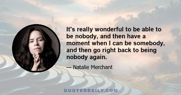 It's really wonderful to be able to be nobody, and then have a moment when I can be somebody, and then go right back to being nobody again.