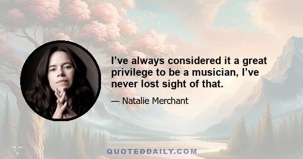 I’ve always considered it a great privilege to be a musician, I’ve never lost sight of that.