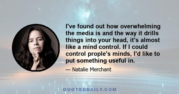 I've found out how overwhelming the media is and the way it drills things into your head, it's almost like a mind control. If I could control prople's minds, I'd like to put something useful in.