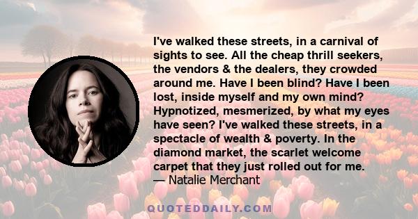 I've walked these streets, in a carnival of sights to see. All the cheap thrill seekers, the vendors & the dealers, they crowded around me. Have I been blind? Have I been lost, inside myself and my own mind? Hypnotized, 