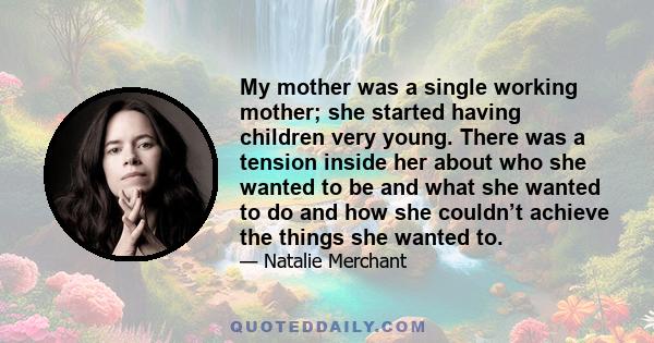 My mother was a single working mother; she started having children very young. There was a tension inside her about who she wanted to be and what she wanted to do and how she couldn’t achieve the things she wanted to.