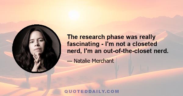 The research phase was really fascinating - I'm not a closeted nerd, I'm an out-of-the-closet nerd.