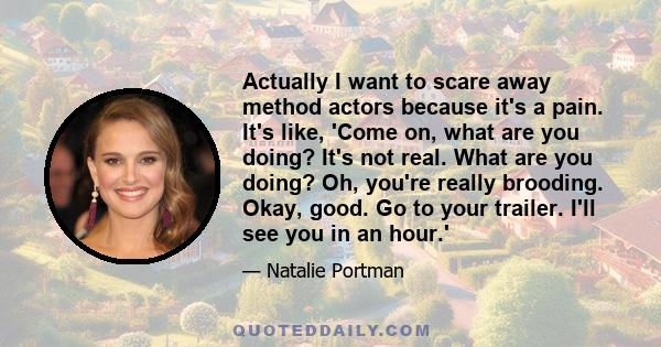 Actually I want to scare away method actors because it's a pain. It's like, 'Come on, what are you doing? It's not real. What are you doing? Oh, you're really brooding. Okay, good. Go to your trailer. I'll see you in an 