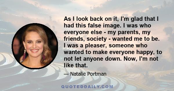 As I look back on it, I'm glad that I had this false image. I was who everyone else - my parents, my friends, society - wanted me to be. I was a pleaser, someone who wanted to make everyone happy, to not let anyone