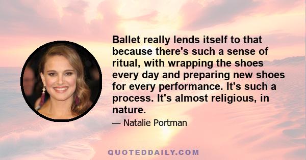 Ballet really lends itself to that because there's such a sense of ritual, with wrapping the shoes every day and preparing new shoes for every performance. It's such a process. It's almost religious, in nature.