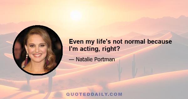 Even my life's not normal because I'm acting, right?