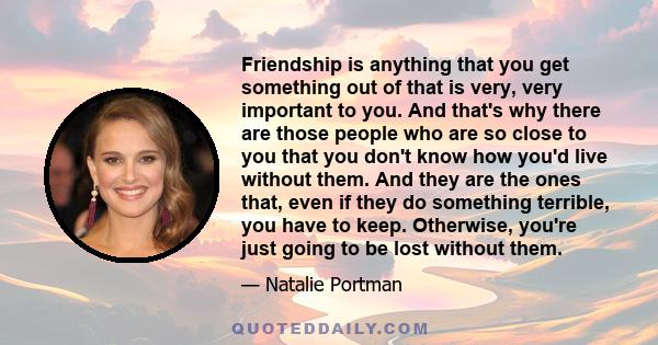 Friendship is anything that you get something out of that is very, very important to you. And that's why there are those people who are so close to you that you don't know how you'd live without them. And they are the