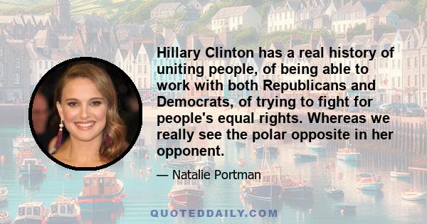 Hillary Clinton has a real history of uniting people, of being able to work with both Republicans and Democrats, of trying to fight for people's equal rights. Whereas we really see the polar opposite in her opponent.