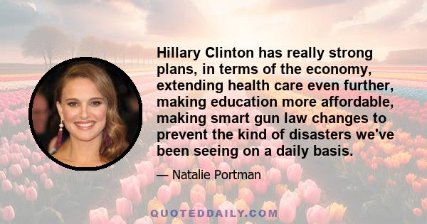 Hillary Clinton has really strong plans, in terms of the economy, extending health care even further, making education more affordable, making smart gun law changes to prevent the kind of disasters we've been seeing on