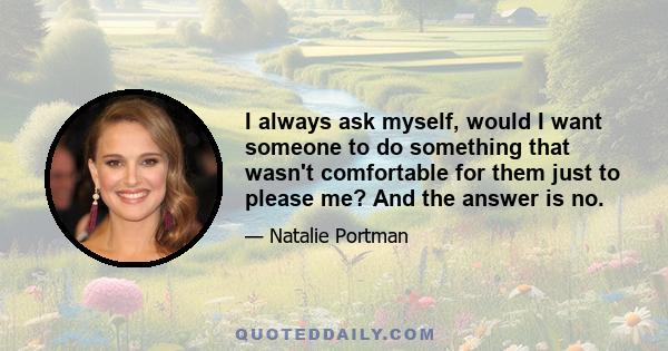 I always ask myself, would I want someone to do something that wasn't comfortable for them just to please me? And the answer is no.