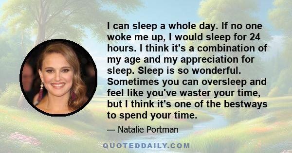 I can sleep a whole day. If no one woke me up, I would sleep for 24 hours. I think it's a combination of my age and my appreciation for sleep. Sleep is so wonderful. Sometimes you can oversleep and feel like you've