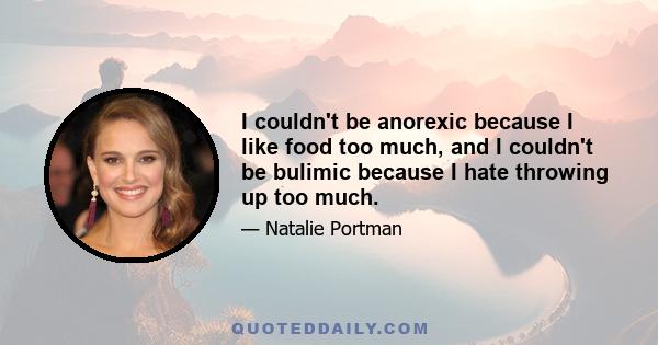 I couldn't be anorexic because I like food too much, and I couldn't be bulimic because I hate throwing up too much.