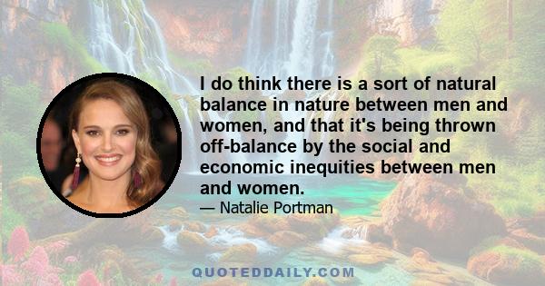 I do think there is a sort of natural balance in nature between men and women, and that it's being thrown off-balance by the social and economic inequities between men and women.