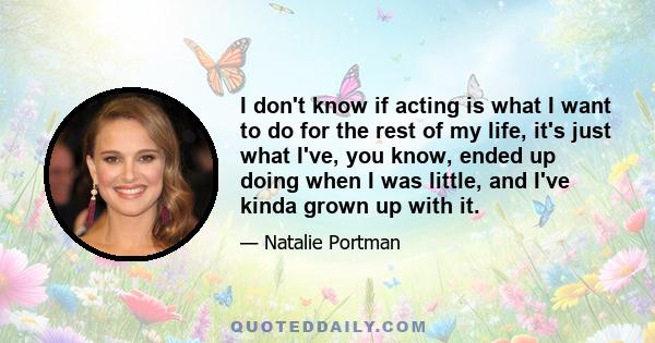 I don't know if acting is what I want to do for the rest of my life, it's just what I've, you know, ended up doing when I was little, and I've kinda grown up with it.