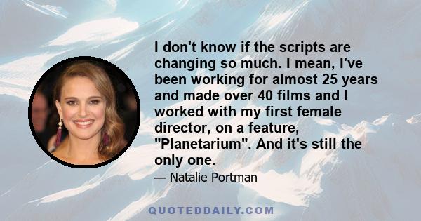 I don't know if the scripts are changing so much. I mean, I've been working for almost 25 years and made over 40 films and I worked with my first female director, on a feature, Planetarium. And it's still the only one.