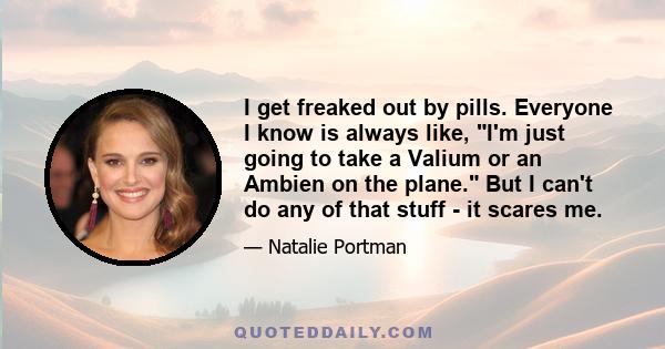 I get freaked out by pills. Everyone I know is always like, I'm just going to take a Valium or an Ambien on the plane. But I can't do any of that stuff - it scares me.