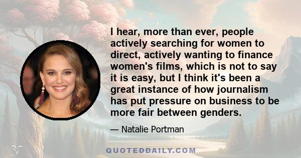 I hear, more than ever, people actively searching for women to direct, actively wanting to finance women's films, which is not to say it is easy, but I think it's been a great instance of how journalism has put pressure 