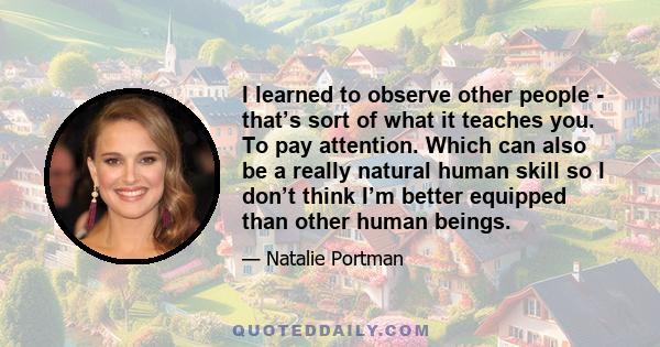 I learned to observe other people - that’s sort of what it teaches you. To pay attention. Which can also be a really natural human skill so I don’t think I’m better equipped than other human beings.