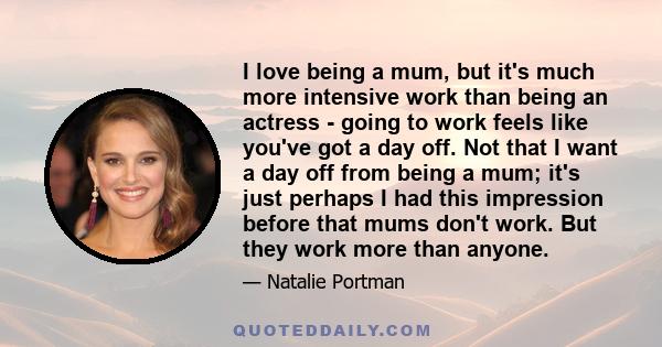 I love being a mum, but it's much more intensive work than being an actress - going to work feels like you've got a day off. Not that I want a day off from being a mum; it's just perhaps I had this impression before