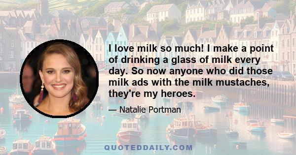 I love milk so much! I make a point of drinking a glass of milk every day. So now anyone who did those milk ads with the milk mustaches, they're my heroes.