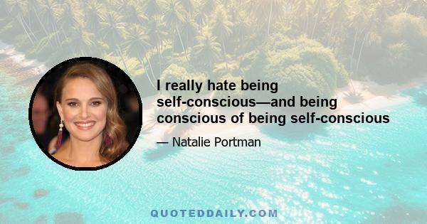 I really hate being self-conscious—and being conscious of being self-conscious