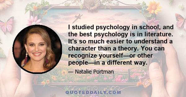 I studied psychology in school, and the best psychology is in literature. It's so much easier to understand a character than a theory. You can recognize yourself—or other people—in a different way.