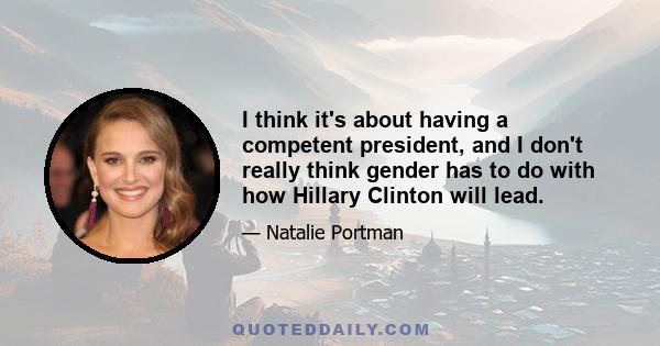 I think it's about having a competent president, and I don't really think gender has to do with how Hillary Clinton will lead.