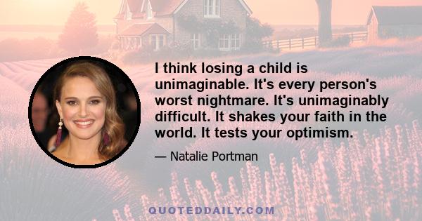 I think losing a child is unimaginable. It's every person's worst nightmare. It's unimaginably difficult. It shakes your faith in the world. It tests your optimism.