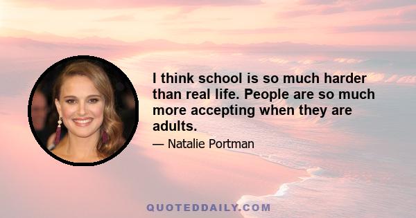 I think school is so much harder than real life. People are so much more accepting when they are adults.