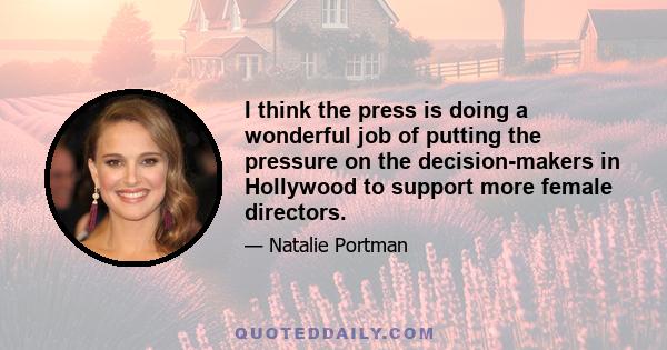 I think the press is doing a wonderful job of putting the pressure on the decision-makers in Hollywood to support more female directors.