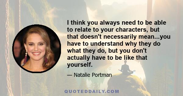 I think you always need to be able to relate to your characters, but that doesn't necessarily mean...you have to understand why they do what they do, but you don't actually have to be like that yourself.