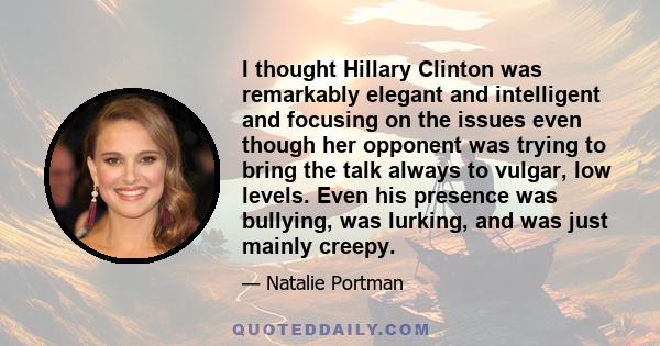 I thought Hillary Clinton was remarkably elegant and intelligent and focusing on the issues even though her opponent was trying to bring the talk always to vulgar, low levels. Even his presence was bullying, was