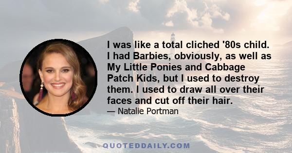 I was like a total cliched '80s child. I had Barbies, obviously, as well as My Little Ponies and Cabbage Patch Kids, but I used to destroy them. I used to draw all over their faces and cut off their hair.