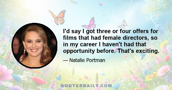 I'd say I got three or four offers for films that had female directors, so in my career I haven't had that opportunity before. That's exciting.