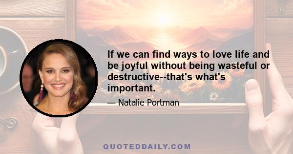 If we can find ways to love life and be joyful without being wasteful or destructive--that's what's important.