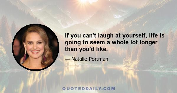 If you can't laugh at yourself, life is going to seem a whole lot longer than you'd like.