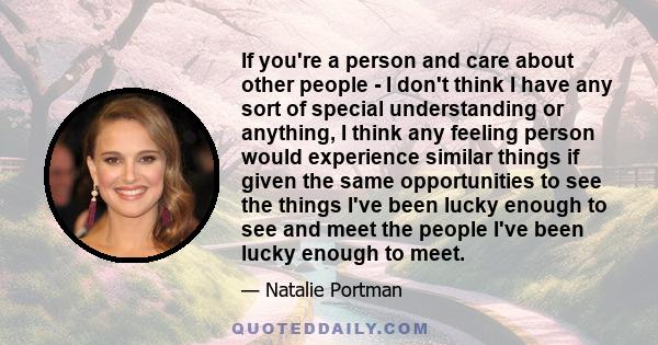 If you're a person and care about other people - I don't think I have any sort of special understanding or anything, I think any feeling person would experience similar things if given the same opportunities to see the