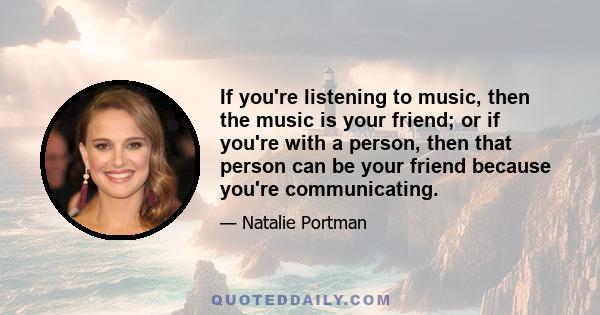 If you're listening to music, then the music is your friend; or if you're with a person, then that person can be your friend because you're communicating.