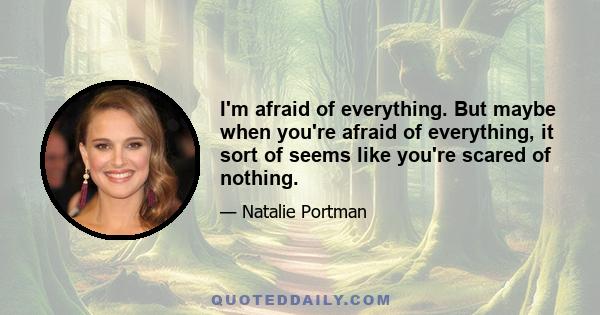 I'm afraid of everything. But maybe when you're afraid of everything, it sort of seems like you're scared of nothing.