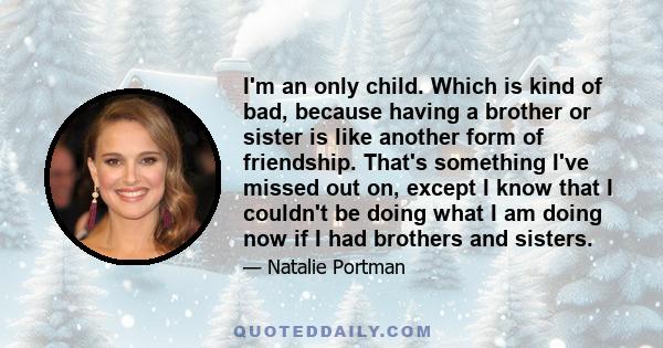 I'm an only child. Which is kind of bad, because having a brother or sister is like another form of friendship. That's something I've missed out on, except I know that I couldn't be doing what I am doing now if I had