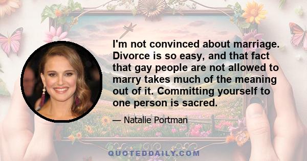 I'm not convinced about marriage. Divorce is so easy, and that fact that gay people are not allowed to marry takes much of the meaning out of it. Committing yourself to one person is sacred.