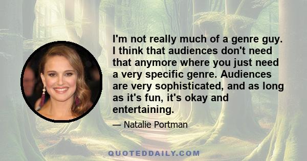 I'm not really much of a genre guy. I think that audiences don't need that anymore where you just need a very specific genre. Audiences are very sophisticated, and as long as it's fun, it's okay and entertaining.