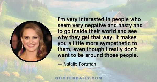 I'm very interested in people who seem very negative and nasty and to go inside their world and see why they get that way. It makes you a little more sympathetic to them, even though I really don't want to be around